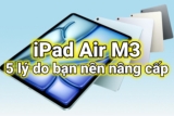 iPad Air M3 – Nâng cấp ngay hay hối tiếc? 5 lý do giúp bạn đưa ra quyết định đúng đắn nhất